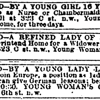 Three classified ads. They read: Wanted—by a young girl 16 years old, a placea s nurse or chaimbermaid in a good family. Call at 323 C st n.w., Young Woman’s Christian Home, for three days. Wanted—a refined lady of 30 wishes to superintend home for a widower or bachelor. Apply at 323 C st. n.w., Young Woman’s Christian Home. Wanted—by a young lady lately arrived from Europe, a position as lady’s maid or governess; can give German lessons; best reference. Call after 10:20. Young Woman’s Christian Home, 404 6