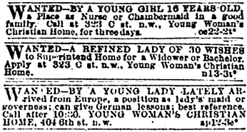 Classified ads placed in the Evening Star by TMH residents in 1889, 1889, and 1893 respectively. Three classified ads. They read: Wanted—by a young girl 16 years old, a placea s nurse or chaimbermaid in a good family. Call at 323 C st n.w., Young Woman’s Christian Home, for three days. Wanted—a refined lady of 30 wishes to superintend home for a widower or bachelor. Apply at 323 C st. n.w., Young Woman’s Christian Home. Wanted—by a young lady lately arrived from Europe, a position as lady’s maid or governess; can give German lessons; best reference. Call after 10:20. Young Woman’s Christian Home, 404 6